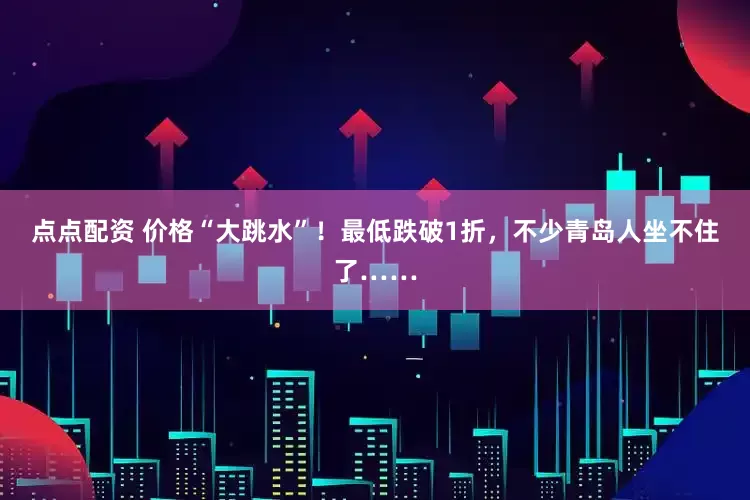 点点配资 价格“大跳水”！最低跌破1折，不少青岛人坐不住了……