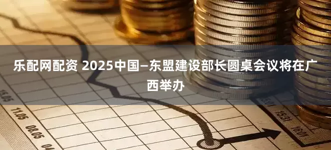 乐配网配资 2025中国—东盟建设部长圆桌会议将在广西举办