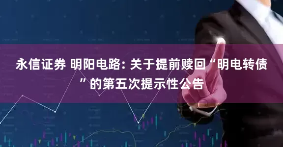 永信证券 明阳电路: 关于提前赎回“明电转债”的第五次提示性公告
