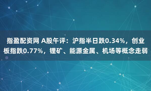 指盈配资网 A股午评：沪指半日跌0.34%，创业板指跌0.77%，锂矿、能源金属、机场等概念走弱