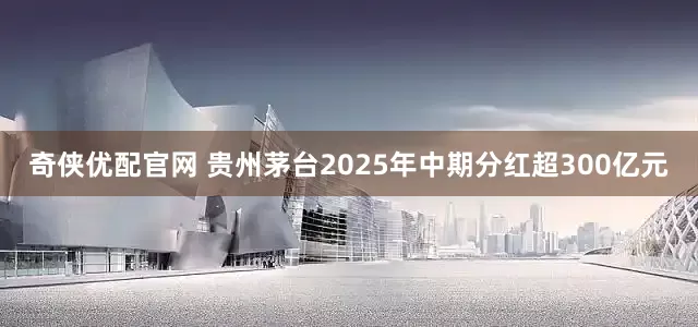 奇侠优配官网 贵州茅台2025年中期分红超300亿元