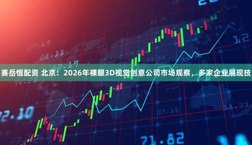 赛岳恒配资 北京：2026年裸眼3D视觉创意公司市场观察，多家企业展现技