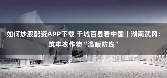 如何炒股配资APP下载 千城百县看中国｜湖南武冈：筑牢农作物“温暖防线”